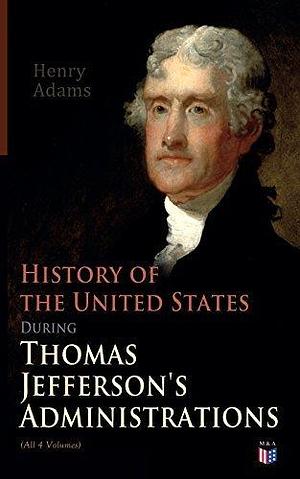 History of the United States During Thomas Jefferson's Administrations (All 4 Volumes): The Inauguration, American Ideals, Closure of the Mississippi, ... and France, The Rise of a British Party by Henry Adams, Henry Adams
