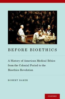 Before Bioethics: A History of American Medical Ethics from the Colonial Period to the Bioethics Revolution by Robert Baker