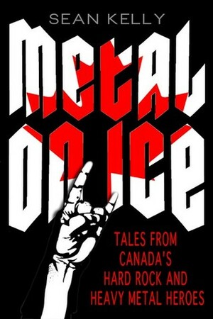 Metal on Ice: Tales from Canada's Hard Rock and Heavy Metal Heroes by Sean Kelly