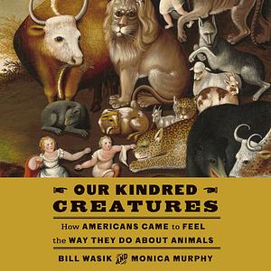 Our Kindred Creatures: How Americans Came to Feel the Way They Do About Animals by Monica Murphy, Bill Wasik
