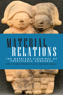 Material Relations: The Marriage Figurines of Prehispanic Honduras by Jeanne Lopiparo, Rosemary a. Joyce, Julia a. Hendon