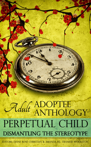 Perpetual Child: Adult Adoptee Anthology: Dismantling the Stereotype by Lynn Grubb, Nicky Schildkraut, April Topfer, Jennifer Jue-Steuck, Amanda H.L. Transue-Woolston, Catana Tully, Julie Stromberg, Laura Dennis, Angela Tucker, Mei-Mei Akwai Ellerman, Amanda H.L. Transue Woolston, Diane René Christian, Lee Herrick, Lucy Sheen, Karen Pickell, Matthew Salesses