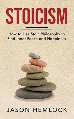 Stoicism: How to Use Stoic Philosophy to Find Inner Peace and Happiness by Jason Hemlock