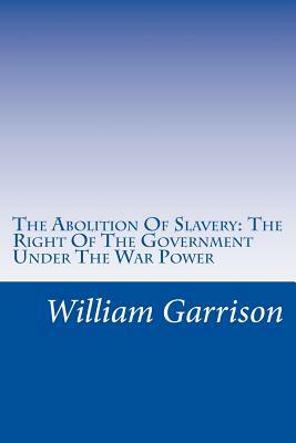 The Abolition Of Slavery: The Right Of The Government Under The War Power by William Lloyd Garrison