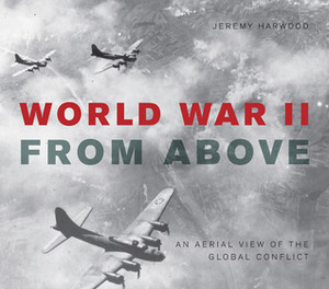 World War II From Above: An Aerial View of the Global Conflict by Jeremy Harwood