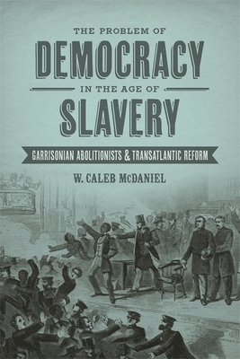 The Problem of Democracy in the Age of Slavery: Garrisonian Abolitionists and Transatlantic Reform by W. Caleb McDaniel