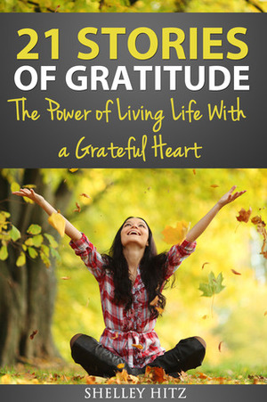 21 Stories of Gratitude: The Power of Living Life With a Grateful Heart by Shelley Hitz