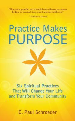 Practice Makes PURPOSE: Six Spiritual Practices That Will Change Your Life and Transform Your Community by C. Paul Schroeder