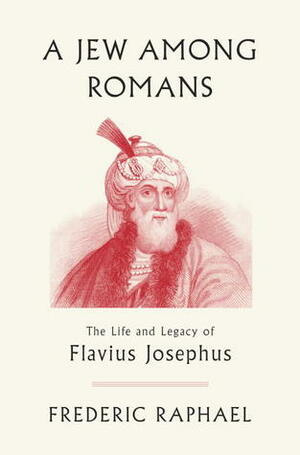 A Jew Among Romans: The Life and Legacy of Flavius Josephus by Frederic Raphael