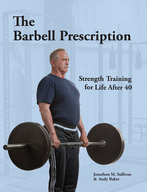 The Barbell Prescription: Strength Training for Life After 40 by Andy Baker, Jonathon M. Sullivan