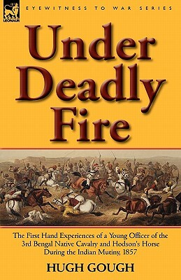 Under Deadly Fire: The First Hand Experiences of a Young Officer of the 3rd Bengal Native Cavalry and Hodson's Horse During the Indian Mu by Hugh Gough