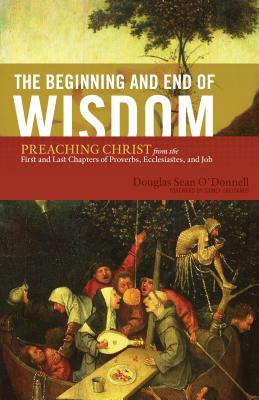 The Beginning and End of Wisdom: Preaching Christ from the First and Last Chapters of Proverbs, Ecclesiastes, and Job by Douglas Sean O'Donnell