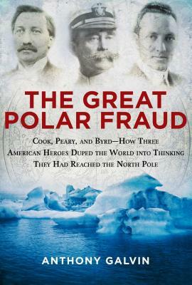 The Great Polar Fraud: Cook, Peary, and Byrdahow Three American Heroes Duped the World Into Thinking They Had Reached the North Pole by Anthony Galvin