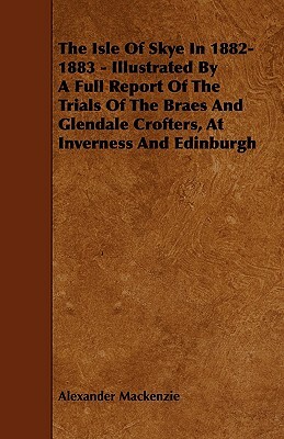 The Isle of Skye in 1882-1883 - Illustrated by a Full Report of the Trials of the Braes and Glendale Crofters, at Inverness and Edinburgh by Alexander MacKenzie