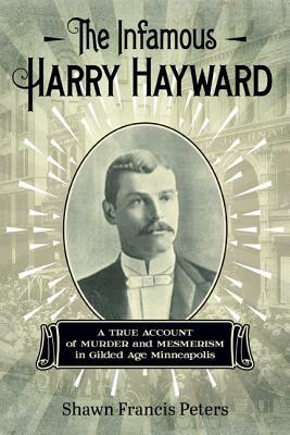 The Infamous Harry Hayward: A True Account of Murder and Mesmerism in Gilded Age Minneapolis by Shawn Francis Peters