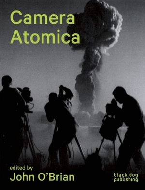 Camera Atomica: Photographing the Nuclear World by Julia Bryan-Wilson, John O'Brian, Sophie Hackett, Susan Schuppli, Blake Fitzpatrick