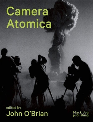 Camera Atomica: Photographing the Nuclear World by Sophie Hackett, John O'Brian, Julia Bryan-Wilson, Blake Fitzpatrick, Susan Schuppli