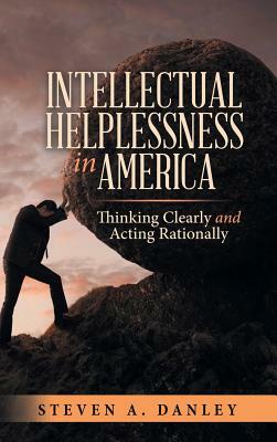 Intellectual Helplessness in America: Thinking Clearly and Acting Rationally by Steven a. Danley