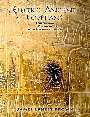 Electric Ancient Egyptians: Penetrating the Atom with Electrified Sperm by James Brown