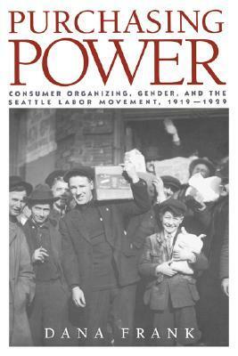 Purchasing Power: Consumer Organizing, Gender, and the Seattle Labor Movement, 1919-1929 by Dana Frank