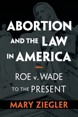 Abortion and the Law in America: Roe V. Wade to the Present by Mary Ziegler