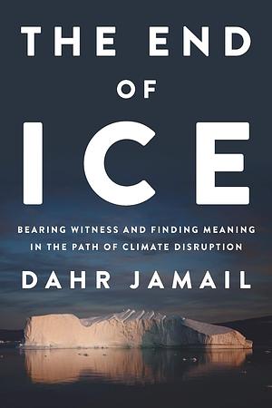 The End of Ice: Bearing Witness and Finding Meaning in the Path of Climate Disruption by Dahr Jamail