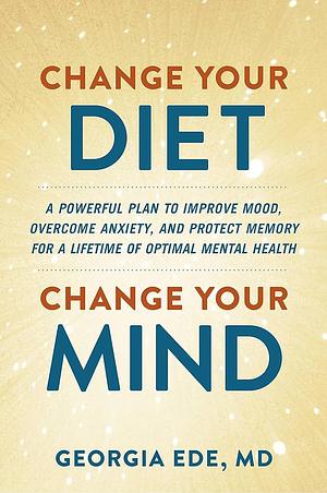 Change Your Diet, Change Your Mind: A Powerful Plan to Improve Mood, Overcome Anxiety, and Protect Memory for a Lifetime of Optimal Mental Health by Georgia Ede