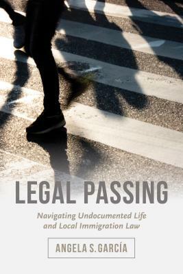 Legal Passing: Navigating Undocumented Life and Local Immigration Law by Angela S. García