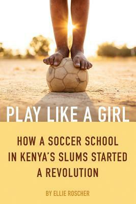 Play Like a Girl: How a Soccer School in Kenya's Slums Started a Revolution by Ellie Roscher