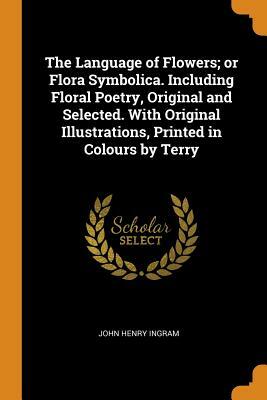 The Language of Flowers; Or Flora Symbolica: Including Floral Poetry, Original and Selected by John H. Ingram