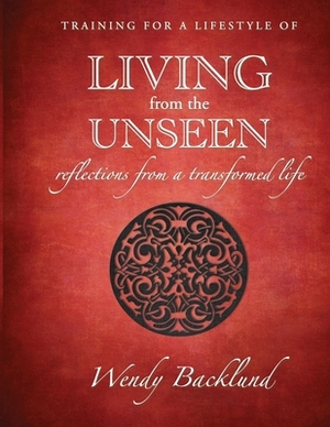 Training for a Lifestyle of Living From the Unseen: Reflections from a Transformed Life by Wendy Backlund