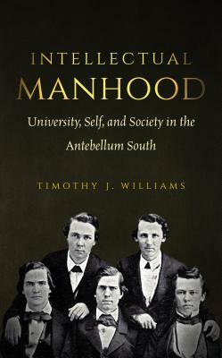 Intellectual Manhood: University, Self, and Society in the Antebellum South by Timothy J. Williams