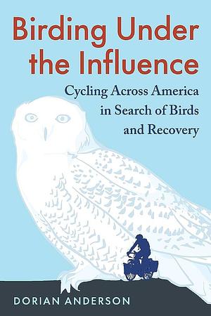 Birding Under the Influence: Cycling Across America in Search of Birds and Recovery by Dorian Anderson