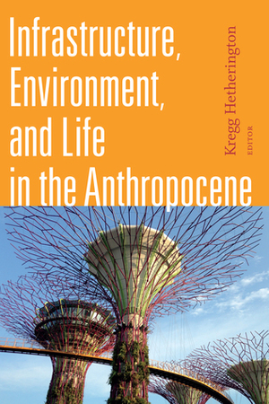 Infrastructure, Environment, and Life in the Anthropocene by Casper Bruun Jensen, Andrea Ballestero, Ashley Carse, Nikhil Anand, Shaylih Muehlmann, Kregg Hetherington, Joseph Masco, Natasha Myers, Stephanie Wakefield, Bruce Braun, Austin Zeiderman, Gaston R. Gordillo