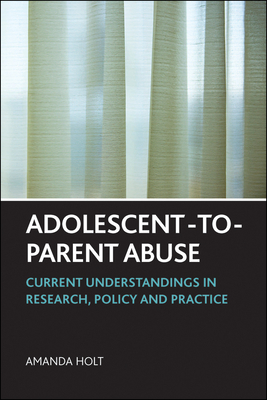 Adolescent-To-Parent Abuse: Current Understandings in Research, Policy and Practice by Amanda Holt