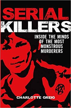 Serial Killers: Inside The Minds Of The Most Monstrous Murderers by Charlotte Greig