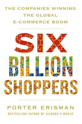 Six Billion Shoppers: The Companies Winning the Global E-Commerce Boom by Porter Erisman