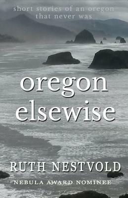 Oregon Elsewise: Eight Short Stories of an Oregon that Never Was by Ruth Nestvold