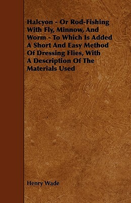 Halcyon - Or Rod-Fishing with Fly, Minnow, and Worm - To Which Is Added a Short and Easy Method of Dressing Flies, with a Description of the Materials by Henry Wade