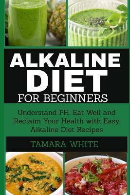 Alkaline Diet for Beginners: Understand Ph, Eat Well and Reclaim Your Health with Easy Alkaline Diet Recipes by Tamara White