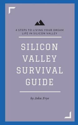 Silicon Valley Survival Guide: 4 Steps to Living Your Dream Life in Silicon Valley by John Frye