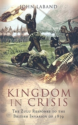 Kingdom in Crisis: The Zulu Response to the British Invasion of 1879 by John Laband