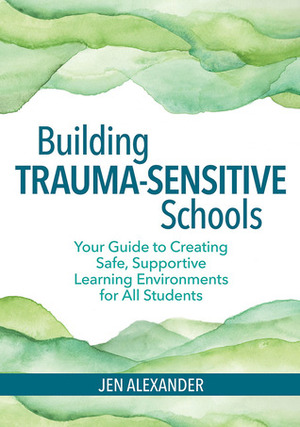 Building Trauma-Sensitive Schools: Your Guide to Creating Safe, Supportive Learning Environments for All Students by Jen Alexander
