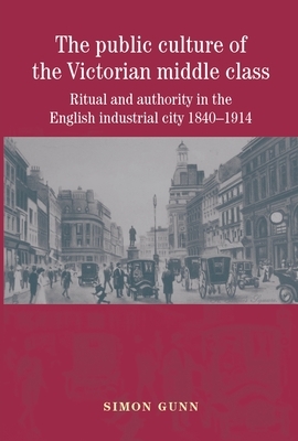 The Public Culture of the Victorian Middle Class: Ritual and Authority in the English Industrial City 1840-1914 by Simon Gunn