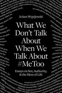 What We Don't Talk about When We Talk about #metoo: Essays on Sex, Authority and the Mess of Life by Joann Wypijewski