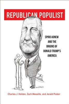 Republican Populist: Spiro Agnew and the Origins of Donald Trump's America by Jerald Podair, Zach Messitte, Charles J. Holden