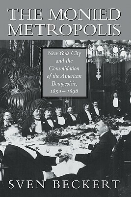 The Monied Metropolis: New York City and the Consolidation of the American Bourgeoisie, 1850 1896 by Sven Beckert