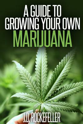 A Guide to Growing Your Own Marijuana by J. D. Rockefeller