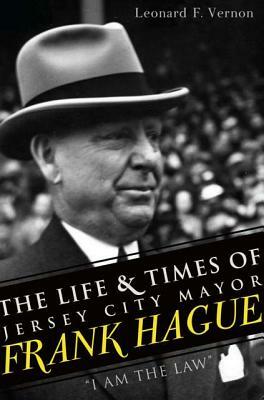 The Life & Times of Jersey City Mayor Frank Hague: "i Am the Law" by Leonard F. Vernon