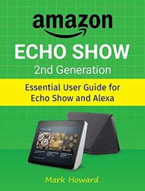 Amazon Echo Show 2nd Generation: Essential User Guide for Echo Show and Alexa by Mark Howard